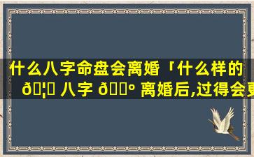 什么八字命盘会离婚「什么样的 🦊 八字 🐺 离婚后,过得会更好」